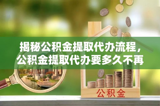 杜尔伯特揭秘公积金提取代办流程，公积金提取代办要多久不再迷茫