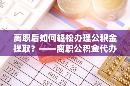 杜尔伯特离职后如何轻松办理公积金提取？——离职公积金代办提取服务详解
